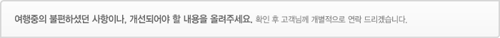 여행중의 불편하셨던 사항이나, 개선되어야 할 내용을 올려주세요-확인 후 고객님께 개별적으로 연락 드리겠습니다. 